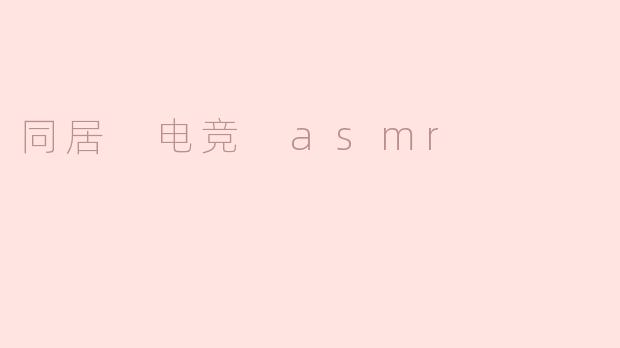 ### 同居生活中的电竞与ASMR体验：一种新型的幸福共鸣